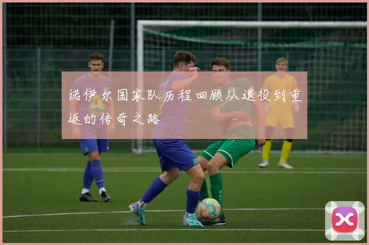 诺伊尔国家队历程回顾从退役到重返的传奇之路
