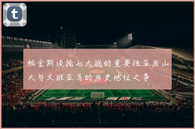 帕金斯谈抢七大战的重要性亚历山大与文班亚马的历史地位之争