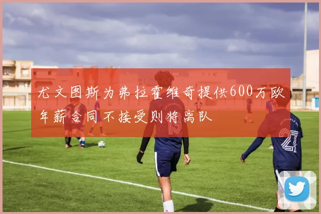 尤文图斯为弗拉霍维奇提供600万欧年薪合同不接受则将离队