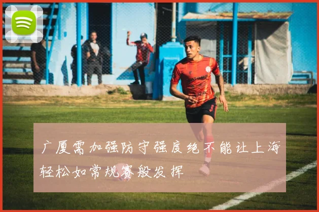 广厦需加强防守强度绝不能让上海轻松如常规赛般发挥