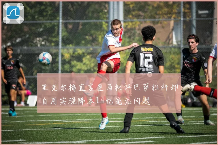 里克尔梅直言皇马批评巴萨杠杆却自用实现降本14亿毫无问题
