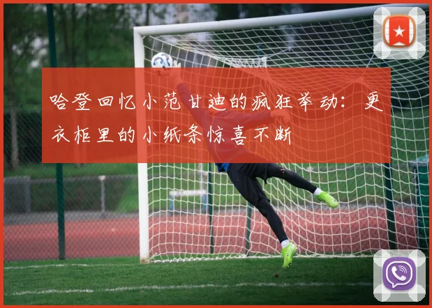 哈登回忆小范甘迪的疯狂举动:更衣柜里的小纸条惊喜不断