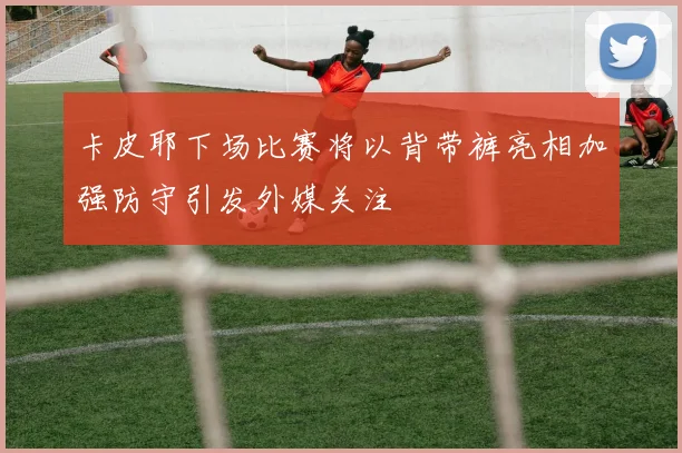 卡皮耶下场比赛将以背带裤亮相加强防守引发外媒关注