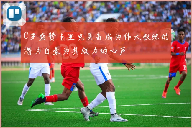 C罗盛赞卡里克具备成为伟大教练的潜力自豪为其效力的心声